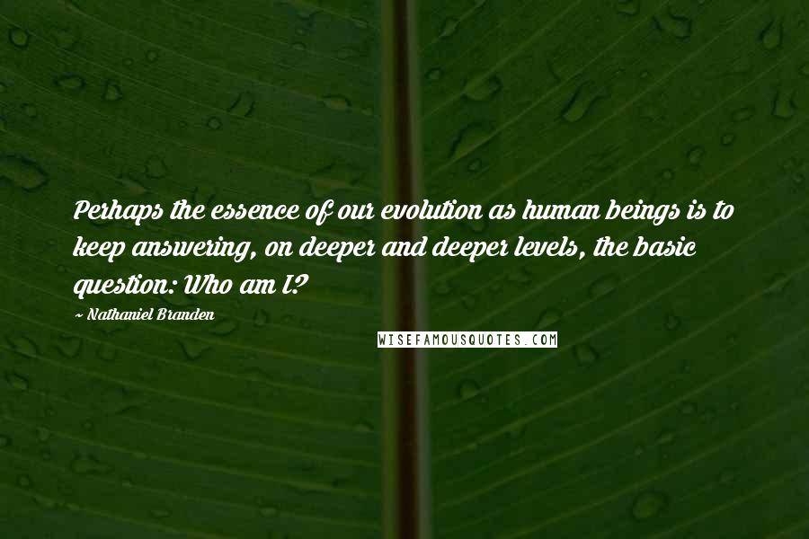 Nathaniel Branden Quotes: Perhaps the essence of our evolution as human beings is to keep answering, on deeper and deeper levels, the basic question: Who am I?