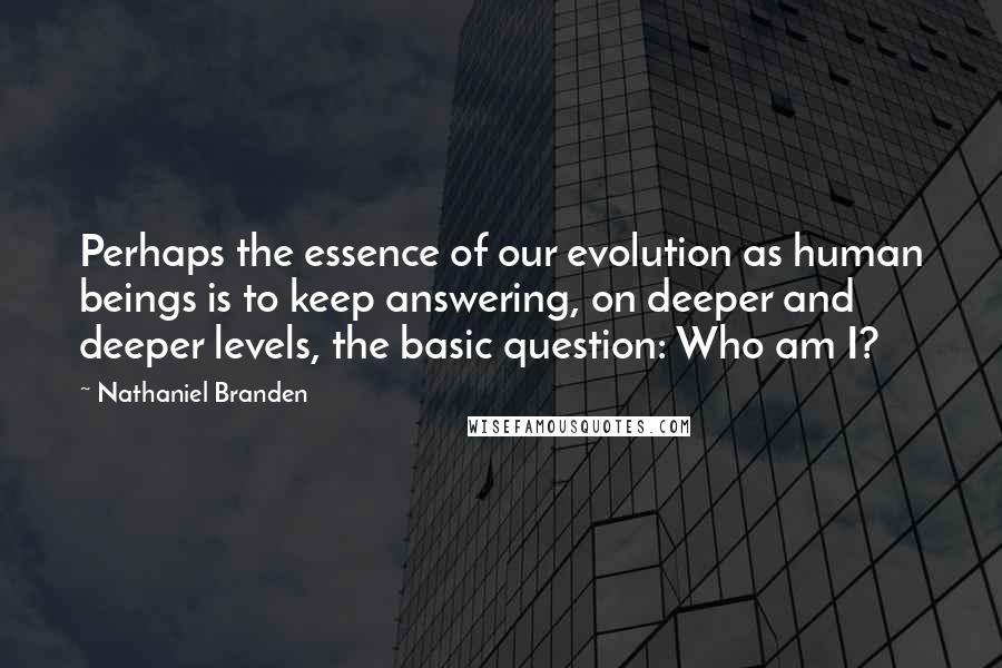 Nathaniel Branden Quotes: Perhaps the essence of our evolution as human beings is to keep answering, on deeper and deeper levels, the basic question: Who am I?