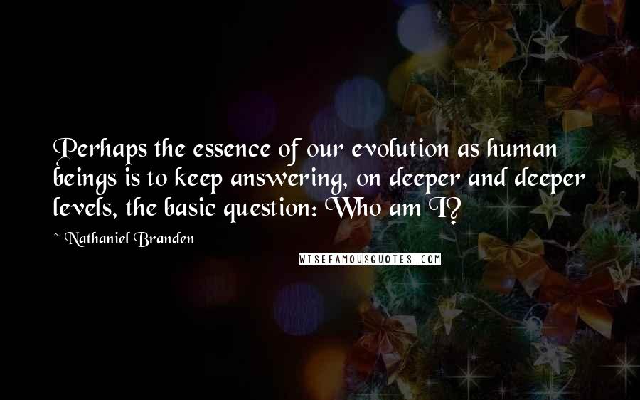 Nathaniel Branden Quotes: Perhaps the essence of our evolution as human beings is to keep answering, on deeper and deeper levels, the basic question: Who am I?