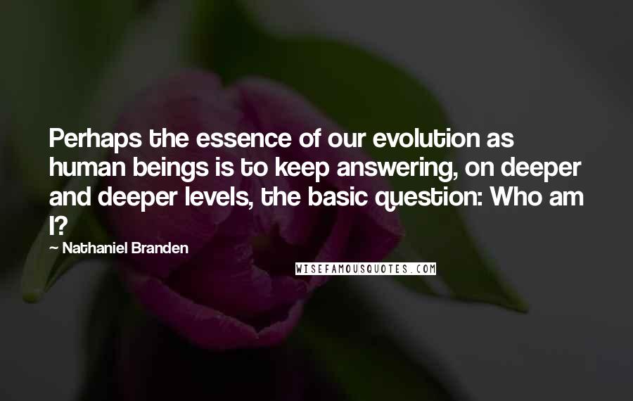 Nathaniel Branden Quotes: Perhaps the essence of our evolution as human beings is to keep answering, on deeper and deeper levels, the basic question: Who am I?