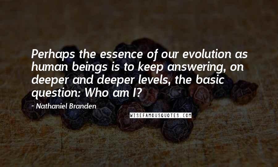 Nathaniel Branden Quotes: Perhaps the essence of our evolution as human beings is to keep answering, on deeper and deeper levels, the basic question: Who am I?