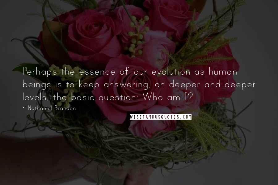 Nathaniel Branden Quotes: Perhaps the essence of our evolution as human beings is to keep answering, on deeper and deeper levels, the basic question: Who am I?