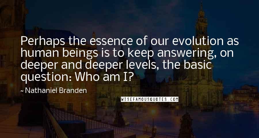 Nathaniel Branden Quotes: Perhaps the essence of our evolution as human beings is to keep answering, on deeper and deeper levels, the basic question: Who am I?