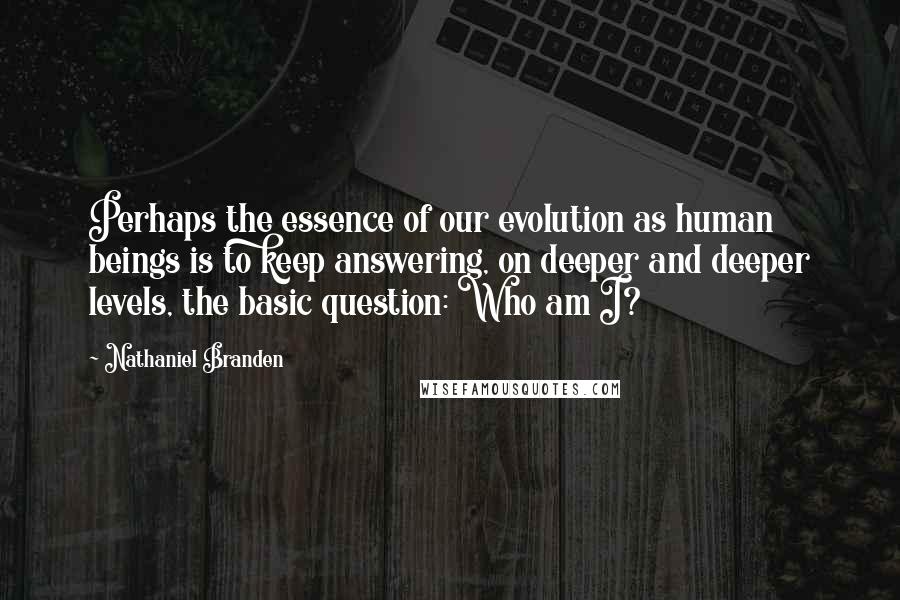 Nathaniel Branden Quotes: Perhaps the essence of our evolution as human beings is to keep answering, on deeper and deeper levels, the basic question: Who am I?