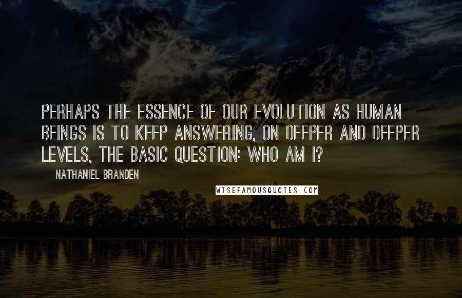 Nathaniel Branden Quotes: Perhaps the essence of our evolution as human beings is to keep answering, on deeper and deeper levels, the basic question: Who am I?