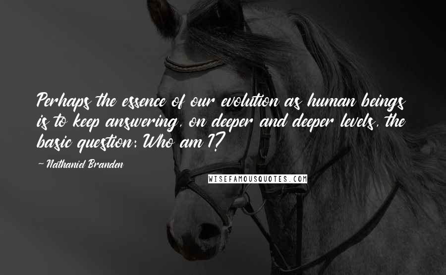 Nathaniel Branden Quotes: Perhaps the essence of our evolution as human beings is to keep answering, on deeper and deeper levels, the basic question: Who am I?