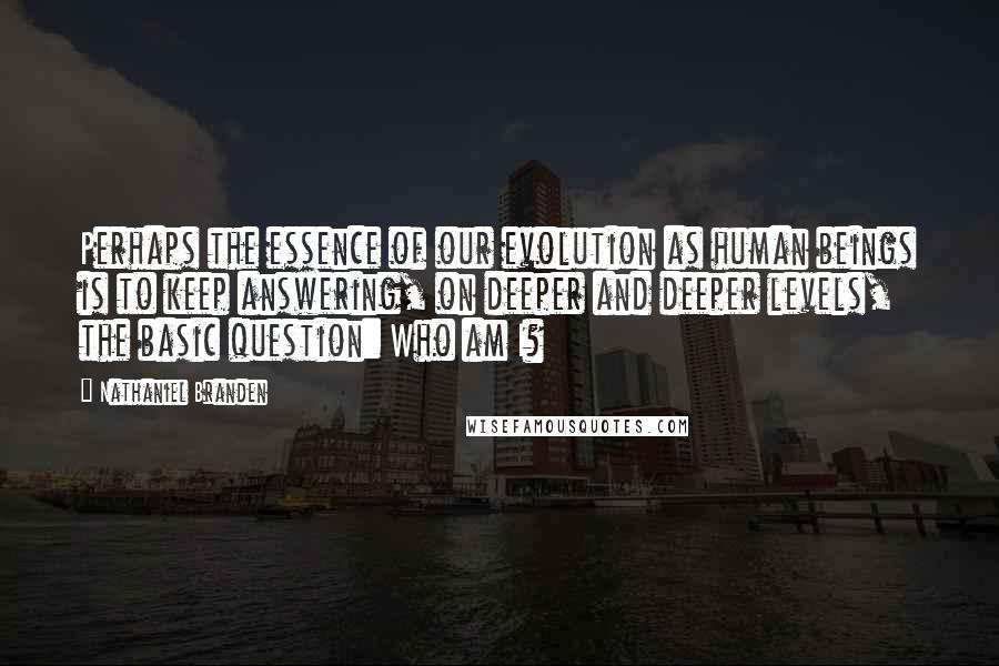 Nathaniel Branden Quotes: Perhaps the essence of our evolution as human beings is to keep answering, on deeper and deeper levels, the basic question: Who am I?