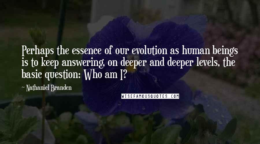 Nathaniel Branden Quotes: Perhaps the essence of our evolution as human beings is to keep answering, on deeper and deeper levels, the basic question: Who am I?