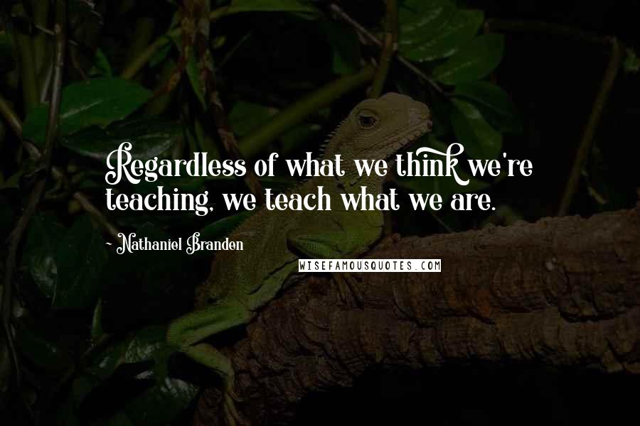 Nathaniel Branden Quotes: Regardless of what we think we're teaching, we teach what we are.