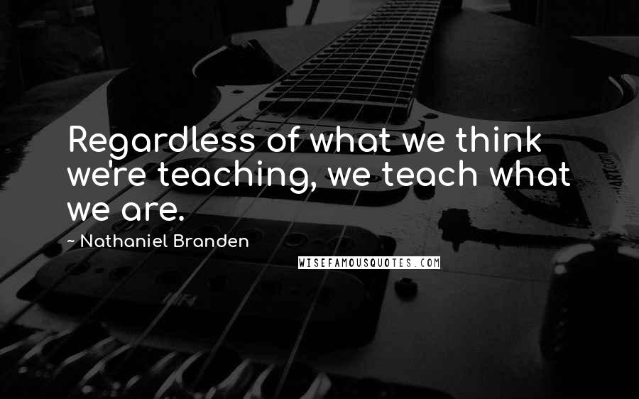Nathaniel Branden Quotes: Regardless of what we think we're teaching, we teach what we are.