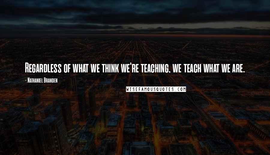 Nathaniel Branden Quotes: Regardless of what we think we're teaching, we teach what we are.
