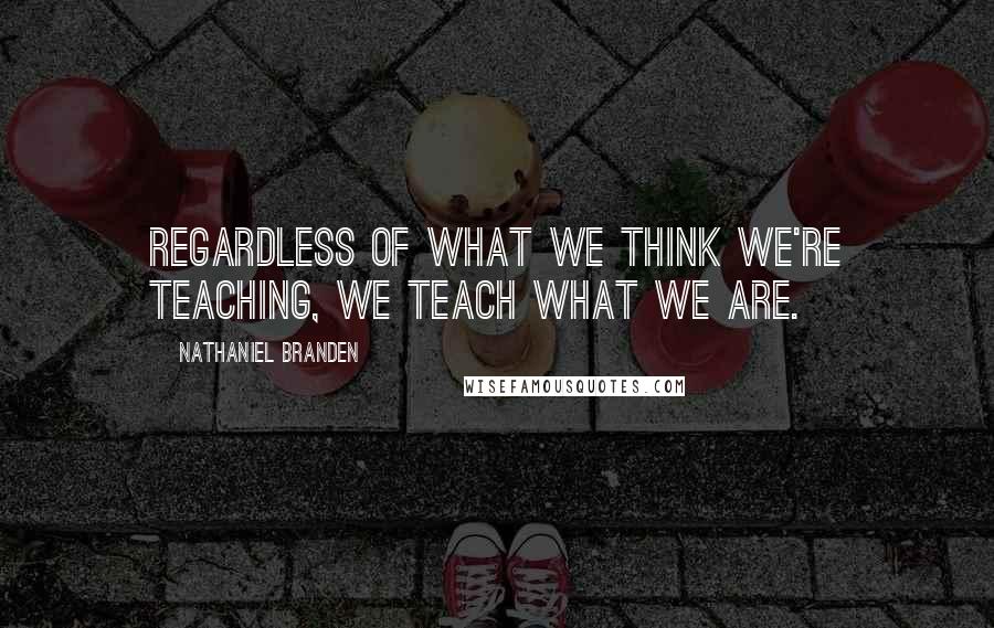 Nathaniel Branden Quotes: Regardless of what we think we're teaching, we teach what we are.