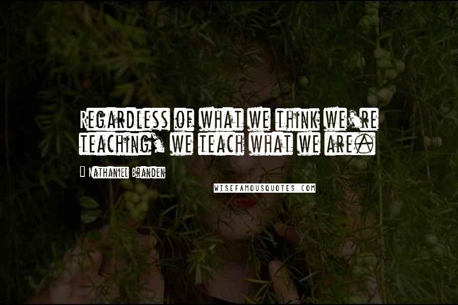 Nathaniel Branden Quotes: Regardless of what we think we're teaching, we teach what we are.