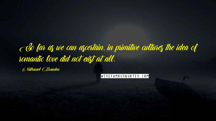 Nathaniel Branden Quotes: So far as we can ascertain, in primitive cultures the idea of romantic love did not exist at all.