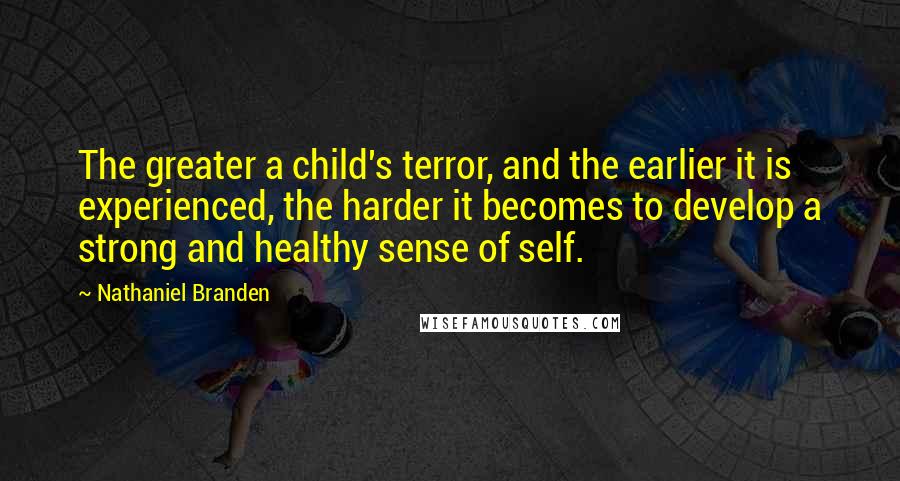 Nathaniel Branden Quotes: The greater a child's terror, and the earlier it is experienced, the harder it becomes to develop a strong and healthy sense of self.