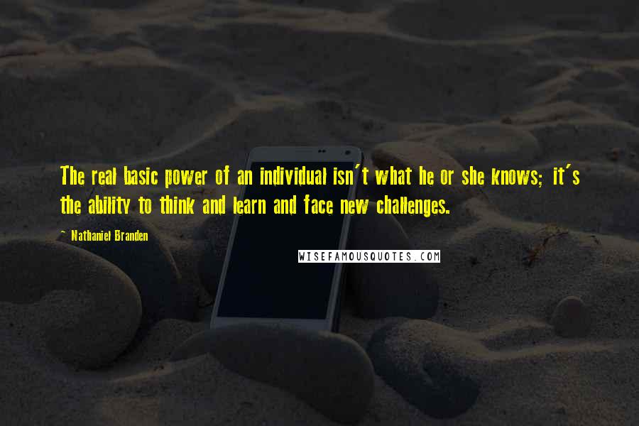 Nathaniel Branden Quotes: The real basic power of an individual isn't what he or she knows; it's the ability to think and learn and face new challenges.