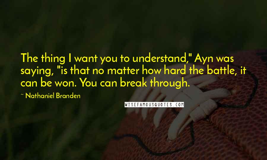 Nathaniel Branden Quotes: The thing I want you to understand," Ayn was saying, "is that no matter how hard the battle, it can be won. You can break through.
