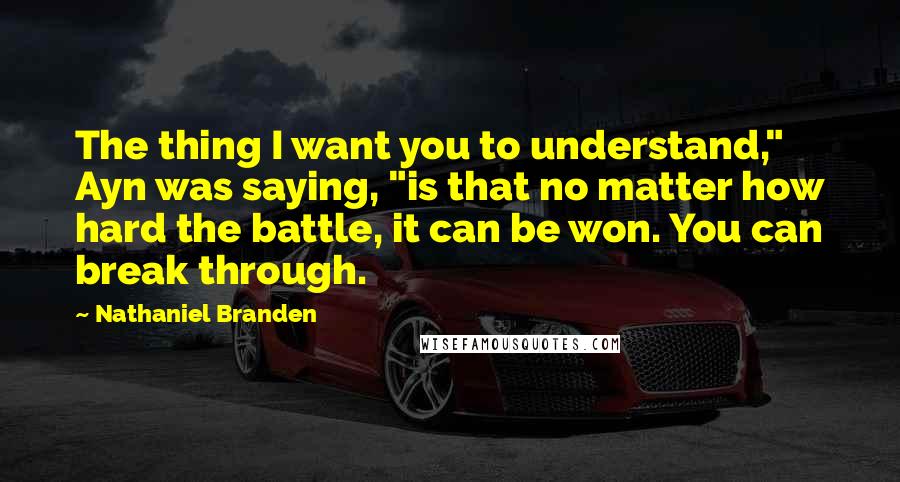 Nathaniel Branden Quotes: The thing I want you to understand," Ayn was saying, "is that no matter how hard the battle, it can be won. You can break through.