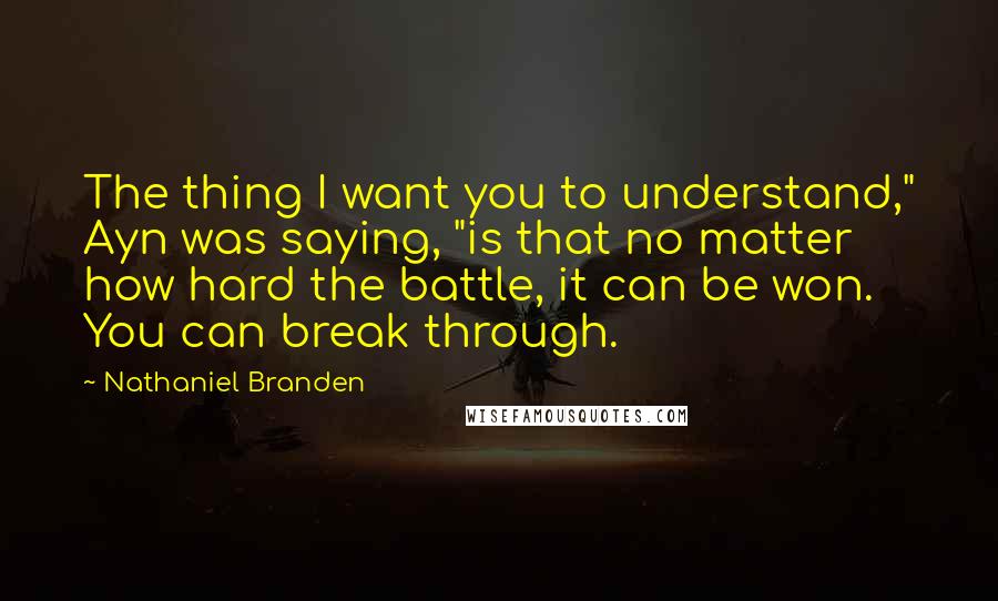 Nathaniel Branden Quotes: The thing I want you to understand," Ayn was saying, "is that no matter how hard the battle, it can be won. You can break through.