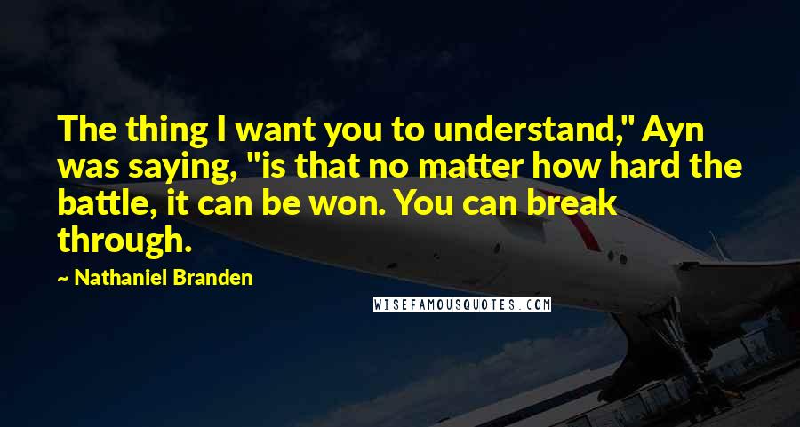 Nathaniel Branden Quotes: The thing I want you to understand," Ayn was saying, "is that no matter how hard the battle, it can be won. You can break through.