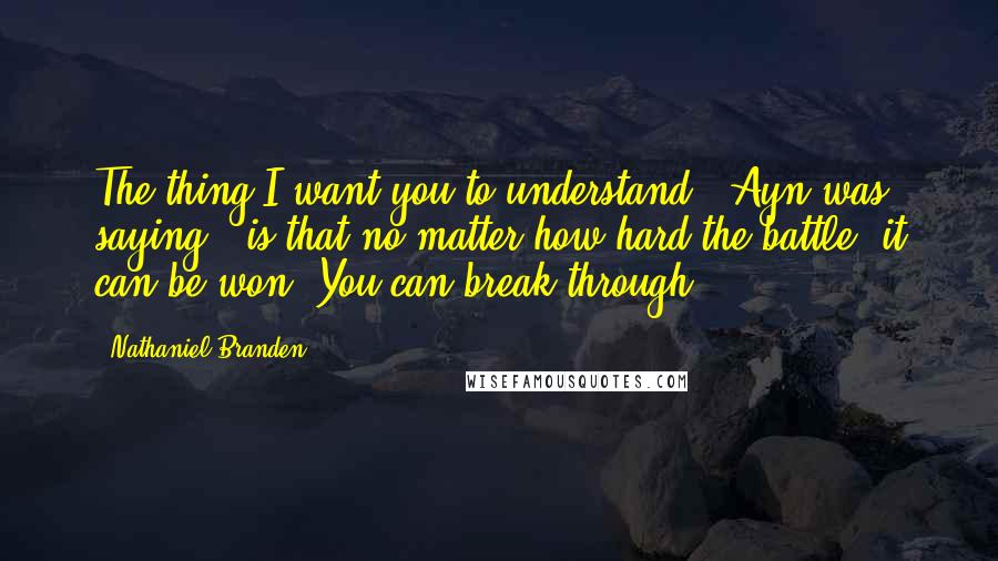 Nathaniel Branden Quotes: The thing I want you to understand," Ayn was saying, "is that no matter how hard the battle, it can be won. You can break through.