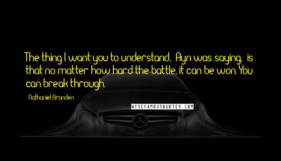 Nathaniel Branden Quotes: The thing I want you to understand," Ayn was saying, "is that no matter how hard the battle, it can be won. You can break through.