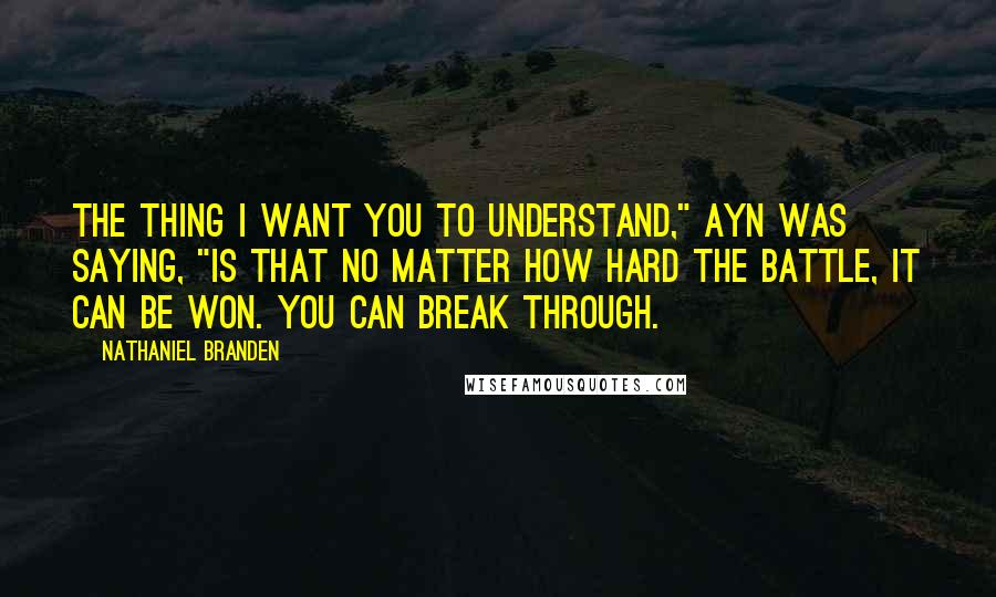 Nathaniel Branden Quotes: The thing I want you to understand," Ayn was saying, "is that no matter how hard the battle, it can be won. You can break through.