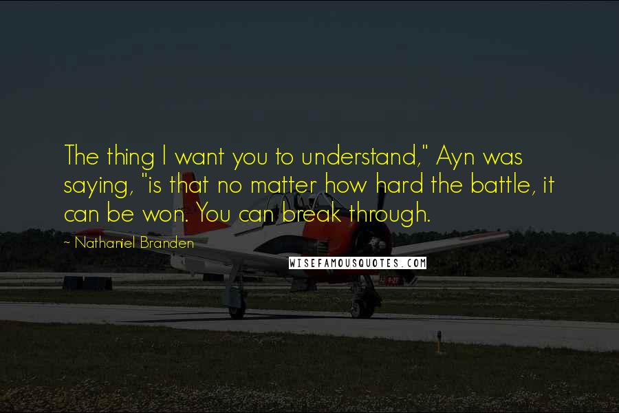 Nathaniel Branden Quotes: The thing I want you to understand," Ayn was saying, "is that no matter how hard the battle, it can be won. You can break through.