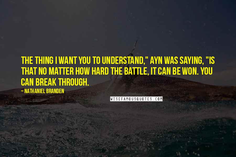 Nathaniel Branden Quotes: The thing I want you to understand," Ayn was saying, "is that no matter how hard the battle, it can be won. You can break through.