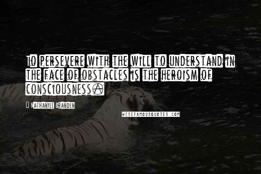 Nathaniel Branden Quotes: To persevere with the will to understand in the face of obstacles is the heroism of consciousness.