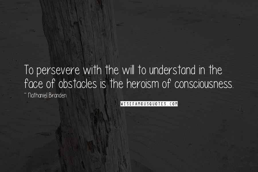 Nathaniel Branden Quotes: To persevere with the will to understand in the face of obstacles is the heroism of consciousness.