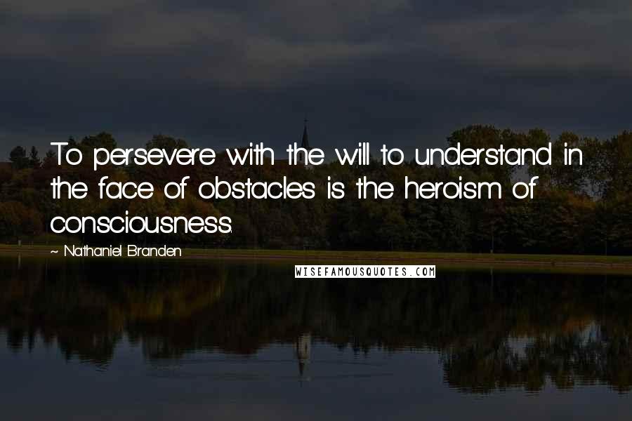 Nathaniel Branden Quotes: To persevere with the will to understand in the face of obstacles is the heroism of consciousness.