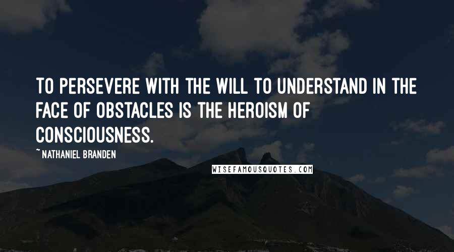 Nathaniel Branden Quotes: To persevere with the will to understand in the face of obstacles is the heroism of consciousness.