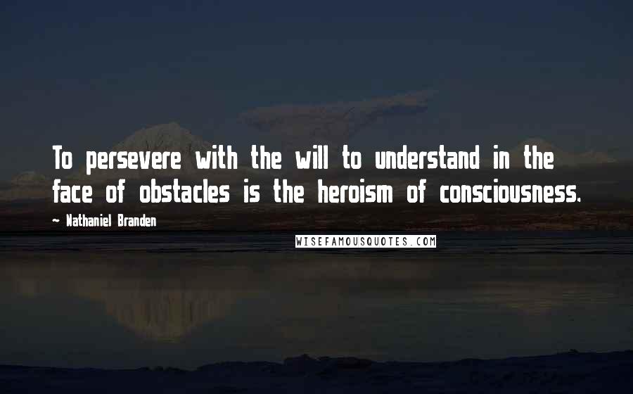 Nathaniel Branden Quotes: To persevere with the will to understand in the face of obstacles is the heroism of consciousness.