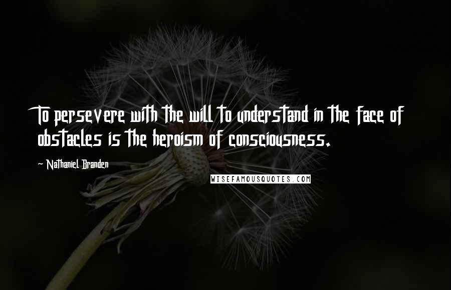 Nathaniel Branden Quotes: To persevere with the will to understand in the face of obstacles is the heroism of consciousness.