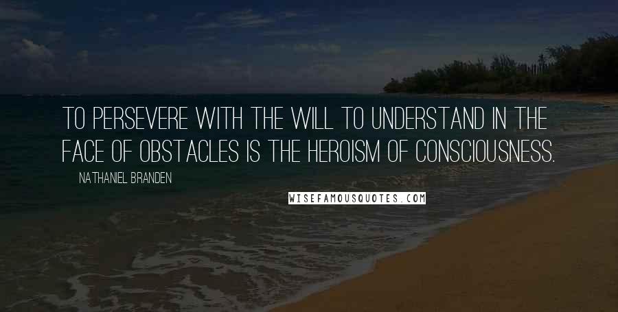 Nathaniel Branden Quotes: To persevere with the will to understand in the face of obstacles is the heroism of consciousness.