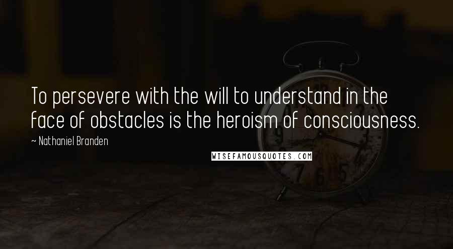 Nathaniel Branden Quotes: To persevere with the will to understand in the face of obstacles is the heroism of consciousness.