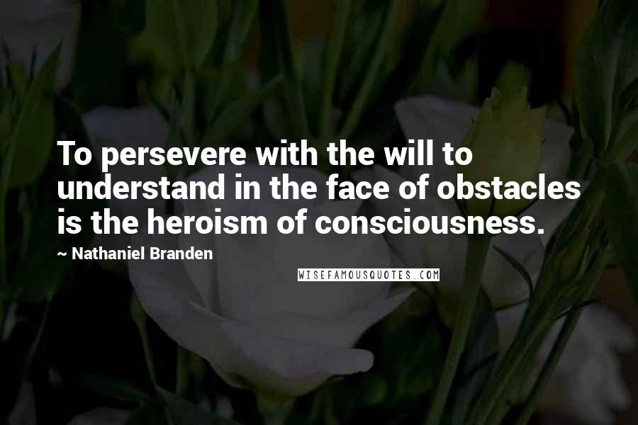 Nathaniel Branden Quotes: To persevere with the will to understand in the face of obstacles is the heroism of consciousness.