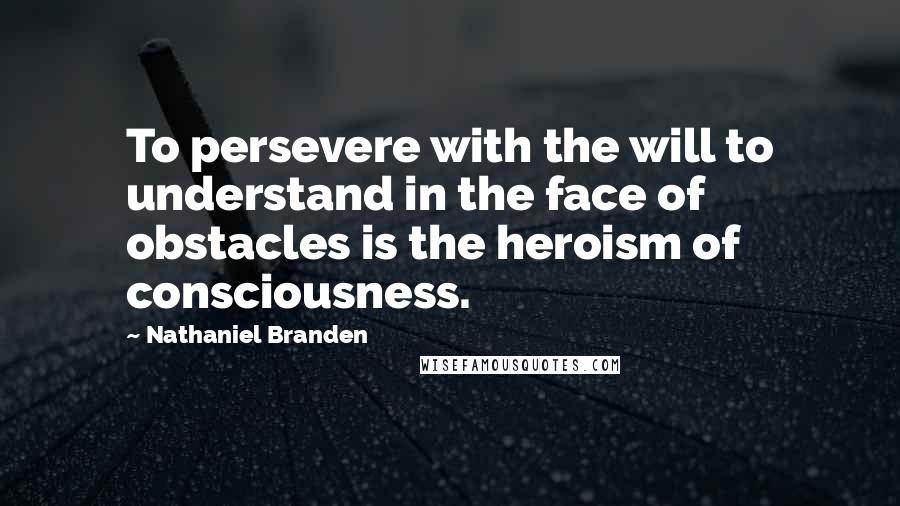 Nathaniel Branden Quotes: To persevere with the will to understand in the face of obstacles is the heroism of consciousness.