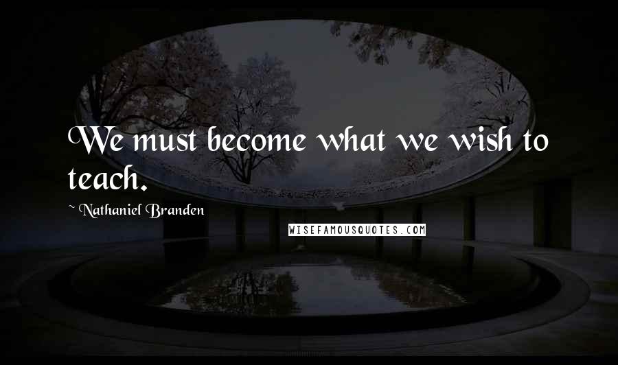 Nathaniel Branden Quotes: We must become what we wish to teach.