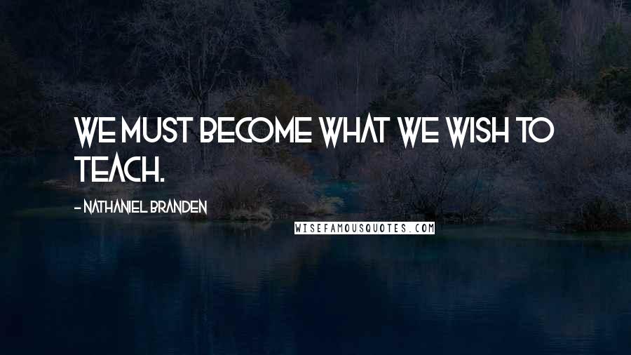 Nathaniel Branden Quotes: We must become what we wish to teach.