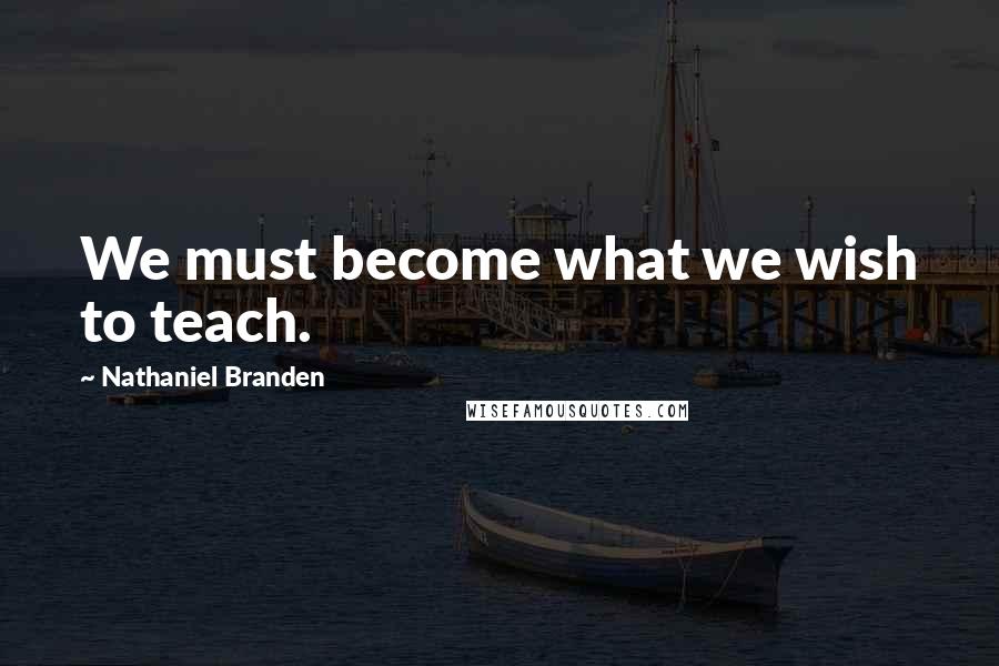 Nathaniel Branden Quotes: We must become what we wish to teach.