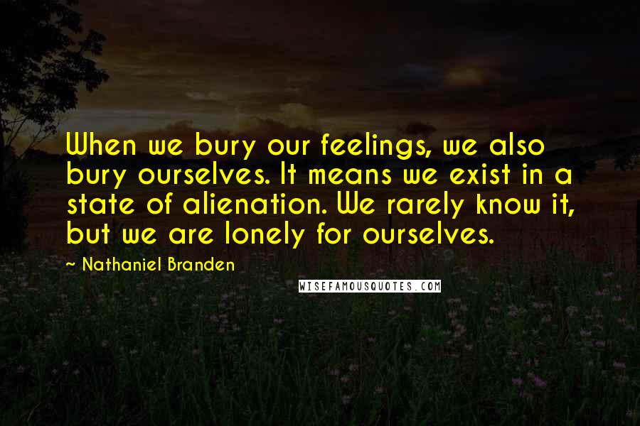 Nathaniel Branden Quotes: When we bury our feelings, we also bury ourselves. It means we exist in a state of alienation. We rarely know it, but we are lonely for ourselves.