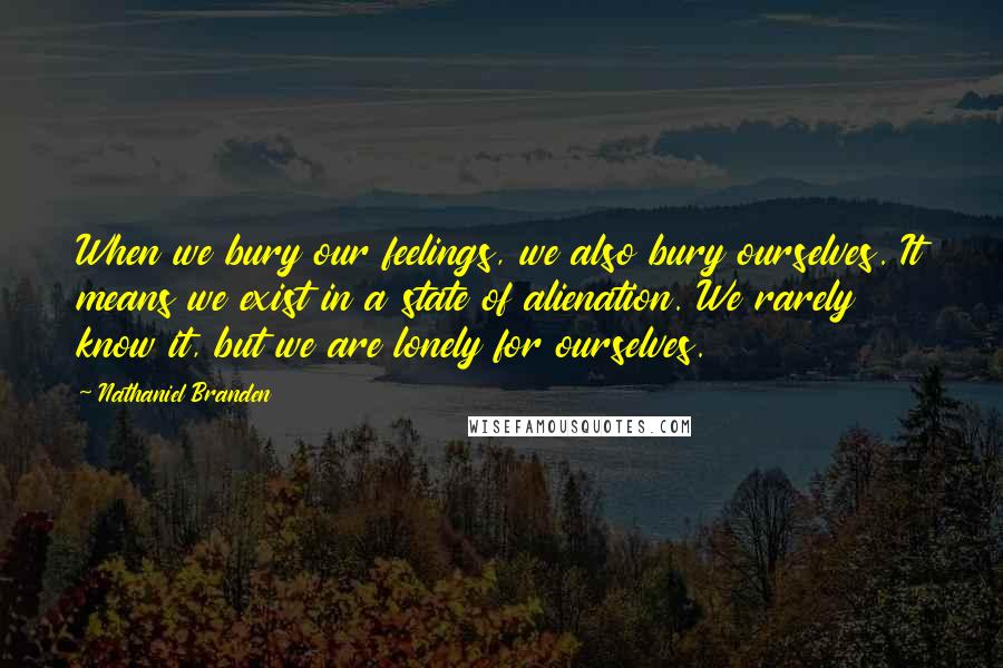 Nathaniel Branden Quotes: When we bury our feelings, we also bury ourselves. It means we exist in a state of alienation. We rarely know it, but we are lonely for ourselves.