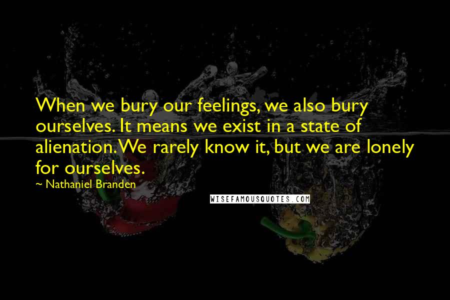 Nathaniel Branden Quotes: When we bury our feelings, we also bury ourselves. It means we exist in a state of alienation. We rarely know it, but we are lonely for ourselves.