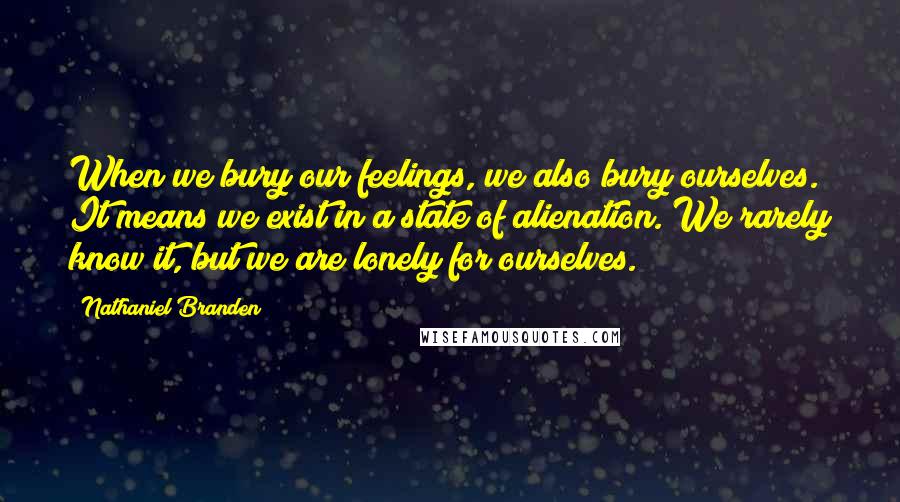 Nathaniel Branden Quotes: When we bury our feelings, we also bury ourselves. It means we exist in a state of alienation. We rarely know it, but we are lonely for ourselves.