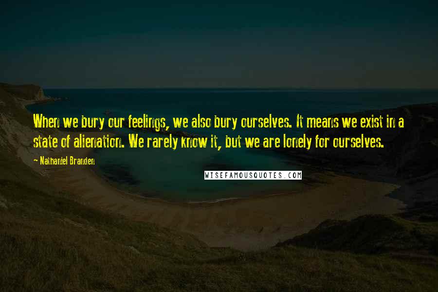 Nathaniel Branden Quotes: When we bury our feelings, we also bury ourselves. It means we exist in a state of alienation. We rarely know it, but we are lonely for ourselves.