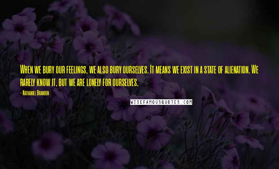 Nathaniel Branden Quotes: When we bury our feelings, we also bury ourselves. It means we exist in a state of alienation. We rarely know it, but we are lonely for ourselves.