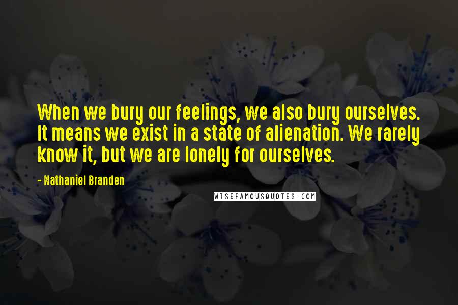 Nathaniel Branden Quotes: When we bury our feelings, we also bury ourselves. It means we exist in a state of alienation. We rarely know it, but we are lonely for ourselves.
