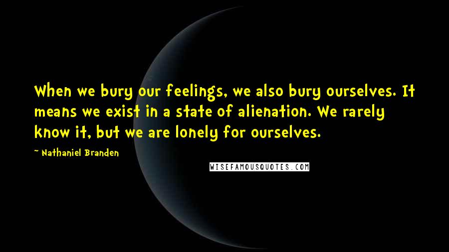 Nathaniel Branden Quotes: When we bury our feelings, we also bury ourselves. It means we exist in a state of alienation. We rarely know it, but we are lonely for ourselves.